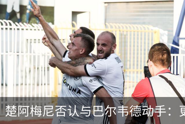 楚阿梅尼否认与巴尔韦德动手：更衣室小摩擦被放大成闹剧